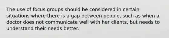 The use of focus groups should be considered in certain situations where there is a gap between people, such as when a doctor does not communicate well with her clients, but needs to understand their needs better.