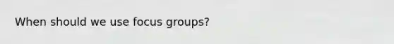 When should we use focus groups?