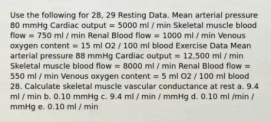 Use the following for 28, 29 Resting Data. Mean arterial pressure 80 mmHg Cardiac output = 5000 ml / min Skeletal muscle blood flow = 750 ml / min Renal Blood flow = 1000 ml / min Venous oxygen content = 15 ml O2 / 100 ml blood Exercise Data Mean arterial pressure 88 mmHg Cardiac output = 12,500 ml / min Skeletal muscle blood flow = 8000 ml / min Renal Blood flow = 550 ml / min Venous oxygen content = 5 ml O2 / 100 ml blood 28. Calculate skeletal muscle vascular conductance at rest a. 9.4 ml / min b. 0.10 mmHg c. 9.4 ml / min / mmHg d. 0.10 ml /min / mmHg e. 0.10 ml / min