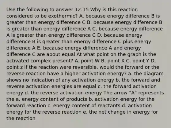 Use the following to answer 12-15 Why is this reaction considered to be exothermic? A. because energy difference B is greater than energy difference C B. because energy difference B is greater than energy difference A C. because energy difference A is greater than energy difference C D. because energy difference B is greater than energy difference C plus energy difference A E. because energy difference A and energy difference C are about equal At what point on the graph is the activated complex present? A. point W B. point X C. point Y D. point z If the reaction were reversible, would the forward or the reverse reaction have a higher activation energy? a. the diagram shows no indication of any activation energy b. the forward and reverse activation energies are equal c. the forward activation energy d. the reverse activation energy The arrow "A" represents the a. energy content of products b. activation energy for the forward reaction c. energy content of reactants d. activation energy for the reverse reaction e. the net change in energy for the reaction