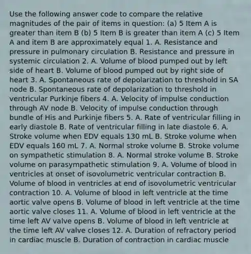 Use the following answer code to compare the relative magnitudes of the pair of items in question: (a) 5 Item A is greater than item B (b) 5 Item B is greater than item A (c) 5 Item A and item B are approximately equal 1. A. Resistance and pressure in pulmonary circulation B. Resistance and pressure in systemic circulation 2. A. Volume of blood pumped out by left side of heart B. Volume of blood pumped out by right side of heart 3. A. Spontaneous rate of depolarization to threshold in SA node B. Spontaneous rate of depolarization to threshold in ventricular Purkinje fibers 4. A. Velocity of impulse conduction through AV node B. Velocity of impulse conduction through bundle of His and Purkinje fibers 5. A. Rate of ventricular filling in early diastole B. Rate of ventricular filling in late diastole 6. A. Stroke volume when EDV equals 130 mL B. Stroke volume when EDV equals 160 mL 7. A. Normal stroke volume B. Stroke volume on sympathetic stimulation 8. A. Normal stroke volume B. Stroke volume on parasympathetic stimulation 9. A. Volume of blood in ventricles at onset of isovolumetric ventricular contraction B. Volume of blood in ventricles at end of isovolumetric ventricular contraction 10. A. Volume of blood in left ventricle at the time aortic valve opens B. Volume of blood in left ventricle at the time aortic valve closes 11. A. Volume of blood in left ventricle at the time left AV valve opens B. Volume of blood in left ventricle at the time left AV valve closes 12. A. Duration of refractory period in cardiac muscle B. Duration of contraction in cardiac muscle