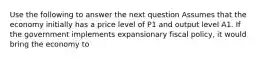 Use the following to answer the next question Assumes that the economy initially has a price level of P1 and output level A1. If the government implements expansionary fiscal policy, it would bring the economy to