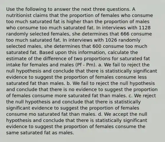 Use the following to answer the next three questions. A nutritionist claims that the proportion of females who consume too much saturated fat is higher than the proportion of males who consume too much saturated fat. In interviews with 1128 randomly selected females, she determines that 666 consume too much saturated fat. In interviews with 1026 randomly selected males, she determines that 600 consume too much saturated fat. Based upon this information, calculate the estimate of the difference of two proportions for saturated fat intake for females and males (Pf - Pm). a. We fail to reject the null hypothesis and conclude that there is statistically significant evidence to suggest the proportion of females consume less saturated fat than males. b. We fail to reject the null hypothesis and conclude that there is no evidence to suggest the proportion of females consume more saturated fat than males. c. We reject the null hypothesis and conclude that there is statistically significant evidence to suggest the proportion of females consume mo saturated fat than males. d. We accept the null hypothesis and conclude that there is statistically significant evidence to suggest the proportion of females consume the same saturated fat as males.