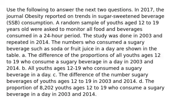 Use the following to answer the next two questions. In 2017, the journal Obesity reported on trends in sugar-sweetened beverage (SSB) consumption. A random sample of youths aged 12 to 19 years old were asked to monitor all food and beverages consumed in a 24-hour period. The study was done in 2003 and repeated in 2014. The numbers who consumed a sugary beverage such as soda or fruit juice in a day are shown in the table. a. The difference of the proportions of all youths ages 12 to 19 who consume a sugary beverage in a day in 2003 and 2014. b. All youths ages 12-19 who consumed a sugary beverage in a day. c. The difference of the number sugary beverages of youths ages 12 to 19 in 2003 and 2014. d. The proportion of 8,202 youths ages 12 to 19 who consume a sugary beverage in a day in 2003 and 2014.