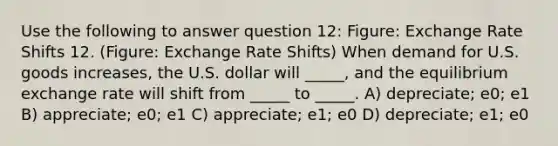 Use the following to answer question 12: Figure: Exchange Rate Shifts 12. (Figure: Exchange Rate Shifts) When demand for U.S. goods increases, the U.S. dollar will _____, and the equilibrium exchange rate will shift from _____ to _____. A) depreciate; e0; e1 B) appreciate; e0; e1 C) appreciate; e1; e0 D) depreciate; e1; e0