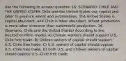 Use the following to answer question 16: SCENARIO: CHILE AND THE UNITED STATES Chile and the United States use capital and labor to produce wheat and automobiles. The United States is capital abundant, and Chile is labor abundant. Wheat production is more labor intensive than automobile production. 16. (Scenario: Chile and the United States) According to the Heckscher-Ohlin model: A) Chilean workers should support U.S.-Chile free trade. B) Chilean owners of capital should support U.S.-Chile free trade. C) U.S. owners of capital should oppose U.S.-Chile free trade. D) both U.S. and Chilean owners of capital should oppose U.S.-Chile free trade.