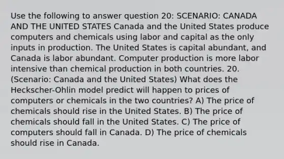 Use the following to answer question 20: SCENARIO: CANADA AND THE UNITED STATES Canada and the United States produce computers and chemicals using labor and capital as the only inputs in production. The United States is capital abundant, and Canada is labor abundant. Computer production is more labor intensive than chemical production in both countries. 20. (Scenario: Canada and the United States) What does the Heckscher-Ohlin model predict will happen to prices of computers or chemicals in the two countries? A) The price of chemicals should rise in the United States. B) The price of chemicals should fall in the United States. C) The price of computers should fall in Canada. D) The price of chemicals should rise in Canada.