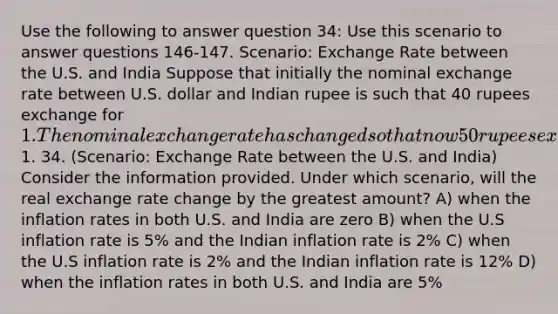 Use the following to answer question 34: Use this scenario to answer questions 146-147. Scenario: Exchange Rate between the U.S. and India Suppose that initially the nominal exchange rate between U.S. dollar and Indian rupee is such that 40 rupees exchange for 1. The nominal exchange rate has changed so that now 50 rupees exchange for1. 34. (Scenario: Exchange Rate between the U.S. and India) Consider the information provided. Under which scenario, will the real exchange rate change by the greatest amount? A) when the inflation rates in both U.S. and India are zero B) when the U.S inflation rate is 5% and the Indian inflation rate is 2% C) when the U.S inflation rate is 2% and the Indian inflation rate is 12% D) when the inflation rates in both U.S. and India are 5%