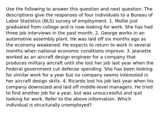 Use the following to answer this question and next question: The descriptions give the responses of four individuals to a Bureau of Labor Statistics (BLS) survey of employment. 1. Mollie just graduated from college and is now looking for work. She has had three job interviews in the past month. 2. George works in an automotive assembly plant. He was laid off six months ago as the economy weakened. He expects to return to work in several months when national economic conditions improve. 3. Jeanette worked as an aircraft design engineer for a company that produces military aircraft until she lost her job last year when the Federal government cut defense spending. She has been looking for similar work for a year but no company seems interested in her aircraft design skills. 4. Ricardo lost his job last year when his company downsized and laid off middle-level managers. He tried to find another job for a year, but was unsuccessful and quit looking for work. Refer to the above information. Which individual is structurally unemployed?