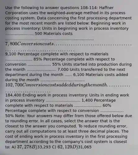 Use the following to answer questions 108-114: Haffner Corporation uses the weighted-average method in its process costing system. Data concerning the first processing department for the most recent month are listed below: Beginning work in process inventory: Units in beginning work in process inventory ....................... 500 Materials costs ........................................................................ 7,800 Conversion costs ....................................................................9,100 Percentage complete with respect to materials ...................... 85% Percentage complete with respect to conversion ................... 55% Units started into production during the month ........................ 7,000 Units transferred to the next department during the month ...... 6,100 Materials costs added during the month .................................... 102,700 Conversion costs added during the month ................................184,400 Ending work in process inventory: Units in ending work in process inventory ............................ 1,400 Percentage complete with respect to materials ...................... 60% Percentage complete with respect to conversion ................... 50% Note: Your answers may differ from those offered below due to rounding error. In all cases, select the answer that is the closest to the answer you computed. To reduce rounding error, carry out all computations to at least three decimal places. The cost of ending work in process inventory in the first processing department according to the company's cost system is closest to: A) 37,278 B)33,293 C) 62,129 D)31,065