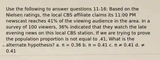 Use the following to answer questions 11-16: Based on the Nielsen ratings, the local CBS affiliate claims its 11:00 PM newscast reaches 41% of the viewing audience in the area. In a survey of 100 viewers, 36% indicated that they watch the late evening news on this local CBS station. If we are trying to prove the population proportion is not equal to .41, What is the alternate hypothesis? a. π = 0.36 b. π = 0.41 c. π ≠ 0.41 d. ≠ 0.41