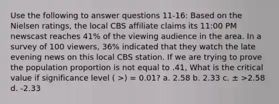 Use the following to answer questions 11-16: Based on the Nielsen ratings, the local CBS affiliate claims its 11:00 PM newscast reaches 41% of the viewing audience in the area. In a survey of 100 viewers, 36% indicated that they watch the late evening news on this local CBS station. If we are trying to prove the population proportion is not equal to .41, What is the critical value if significance level ( >) = 0.01? a. 2.58 b. 2.33 c. ± >2.58 d. -2.33