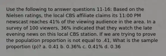 Use the following to answer questions 11-16: Based on the Nielsen ratings, the local CBS affiliate claims its 11:00 PM newscast reaches 41% of the viewing audience in the area. In a survey of 100 viewers, 36% indicated that they watch the late evening news on this local CBS station. If we are trying to prove the population proportion is not equal to .41, What is the sample proportion (p)? a. 0.41 b. 0.36% c. 0.41% d. 0.36