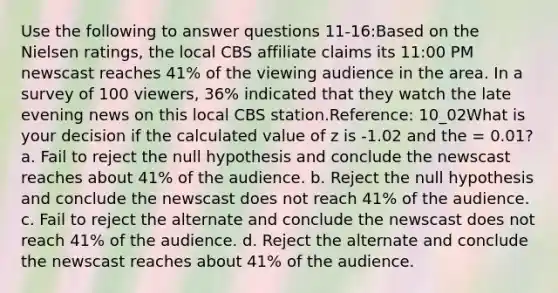 Use the following to answer questions 11-16:Based on the Nielsen ratings, the local CBS affiliate claims its 11:00 PM newscast reaches 41% of the viewing audience in the area. In a survey of 100 viewers, 36% indicated that they watch the late evening news on this local CBS station.Reference: 10_02What is your decision if the calculated value of z is -1.02 and the = 0.01? a. Fail to reject the null hypothesis and conclude the newscast reaches about 41% of the audience. b. Reject the null hypothesis and conclude the newscast does not reach 41% of the audience. c. Fail to reject the alternate and conclude the newscast does not reach 41% of the audience. d. Reject the alternate and conclude the newscast reaches about 41% of the audience.