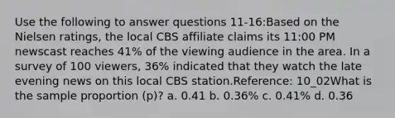 Use the following to answer questions 11-16:Based on the Nielsen ratings, the local CBS affiliate claims its 11:00 PM newscast reaches 41% of the viewing audience in the area. In a survey of 100 viewers, 36% indicated that they watch the late evening news on this local CBS station.Reference: 10_02What is the sample proportion (p)? a. 0.41 b. 0.36% c. 0.41% d. 0.36