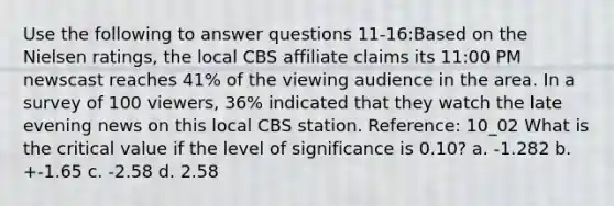 Use the following to answer questions 11-16:Based on the Nielsen ratings, the local CBS affiliate claims its 11:00 PM newscast reaches 41% of the viewing audience in the area. In a survey of 100 viewers, 36% indicated that they watch the late evening news on this local CBS station. Reference: 10_02 What is the critical value if the level of significance is 0.10? a. -1.282 b. +-1.65 c. -2.58 d. 2.58