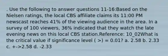 . Use the following to answer questions 11-16:Based on the Nielsen ratings, the local CBS affiliate claims its 11:00 PM newscast reaches 41% of the viewing audience in the area. In a survey of 100 viewers, 36% indicated that they watch the late evening news on this local CBS station.Reference: 10_02What is the critical value if significance level ( >) = 0.01? a. 2.58 b. 2.33 c. +->2.58 d. -2.33