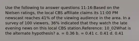 Use the following to answer questions 11-16:Based on the Nielsen ratings, the local CBS affiliate claims its 11:00 PM newscast reaches 41% of the viewing audience in the area. In a survey of 100 viewers, 36% indicated that they watch the late evening news on this local CBS station.Reference: 10_02What is the alternate hypothesis? a. = 0.36 b. = 0.41 c. 0.41 d. 0.41