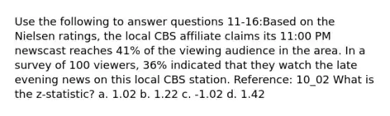 Use the following to answer questions 11-16:Based on the Nielsen ratings, the local CBS affiliate claims its 11:00 PM newscast reaches 41% of the viewing audience in the area. In a survey of 100 viewers, 36% indicated that they watch the late evening news on this local CBS station. Reference: 10_02 What is the z-statistic? a. 1.02 b. 1.22 c. -1.02 d. 1.42