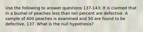 Use the following to answer questions 137-143: It is claimed that in a bushel of peaches <a href='https://www.questionai.com/knowledge/k7BtlYpAMX-less-than' class='anchor-knowledge'>less than</a> ten percent are defective. A sample of 400 peaches is examined and 50 are found to be defective. 137. What is the null hypothesis?