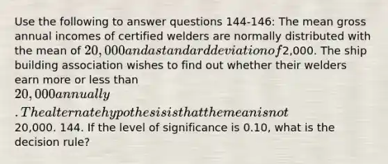 Use the following to answer questions 144-146: The mean gross annual incomes of certified welders are normally distributed with the mean of 20,000 and a standard deviation of2,000. The ship building association wishes to find out whether their welders earn more or less than 20,000 annually. The alternate hypothesis is that the mean is not20,000. 144. If the level of significance is 0.10, what is the decision rule?