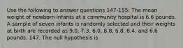 Use the following to answer questions 147-155: The mean weight of newborn infants at a community hospital is 6.6 pounds. A sample of seven infants is randomly selected and their weights at birth are recorded as 9.0, 7.3, 6.0, 8.8, 6.8, 8.4, and 6.6 pounds. 147. The null hypothesis is