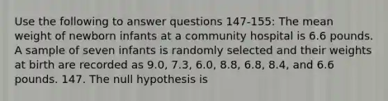 Use the following to answer questions 147-155: The mean weight of newborn infants at a community hospital is 6.6 pounds. A sample of seven infants is randomly selected and their weights at birth are recorded as 9.0, 7.3, 6.0, 8.8, 6.8, 8.4, and 6.6 pounds. 147. The null hypothesis is