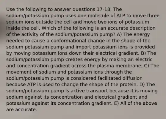 Use the following to answer questions 17-18. The sodium/potassium pump uses one molecule of ATP to move three sodium ions outside the cell and move two ions of potassium inside the cell. Which of the following is an accurate description of the activity of the sodium/potassium pump? A) The energy needed to cause a conformational change in the shape of the sodium potassium pump and import potassium ions is provided by moving potassium ions down their electrical gradient. B) The sodium/potassium pump creates energy by making an electric and concentration gradient across the plasma membrane. C) The movement of sodium and potassium ions through the sodium/potassium pump is considered facilitated diffusion because ATP is used to change the shape of the protein. D) The sodium/potassium pump is active transport because it is moving sodium against its concentration and electrical gradient and potassium against its concentration gradient. E) All of the above are accurate.