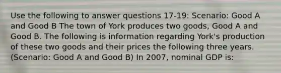 Use the following to answer questions 17-19: Scenario: Good A and Good B The town of York produces two goods, Good A and Good B. The following is information regarding York's production of these two goods and their prices the following three years. (Scenario: Good A and Good B) In 2007, nominal GDP is: