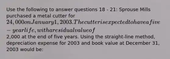 Use the following to answer questions 18 - 21: Sprouse Mills purchased a metal cutter for 24,000 on January 1, 2003. The cutter is expected to have a five-year life, with a residual value of2,000 at the end of five years. Using the straight-line method, depreciation expense for 2003 and book value at December 31, 2003 would be: