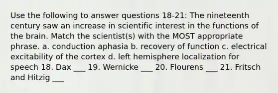 Use the following to answer questions 18-21: The nineteenth century saw an increase in scientific interest in the functions of the brain. Match the scientist(s) with the MOST appropriate phrase. a. conduction aphasia b. recovery of function c. electrical excitability of the cortex d. left hemisphere localization for speech 18. Dax ___ 19. Wernicke ___ 20. Flourens ___ 21. Fritsch and Hitzig ___