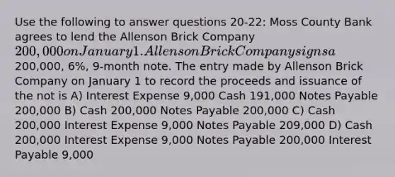 Use the following to answer questions 20-22: Moss County Bank agrees to lend <a href='https://www.questionai.com/knowledge/kAL0udV9XV-the-all' class='anchor-knowledge'>the all</a>enson Brick Company 200,000 on January 1. Allenson Brick Company signs a200,000, 6%, 9-month note. The entry made by Allenson Brick Company on January 1 to record the proceeds and issuance of the not is A) Interest Expense 9,000 Cash 191,000 Notes Payable 200,000 B) Cash 200,000 Notes Payable 200,000 C) Cash 200,000 Interest Expense 9,000 Notes Payable 209,000 D) Cash 200,000 Interest Expense 9,000 Notes Payable 200,000 Interest Payable 9,000