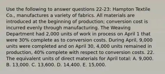 Use the following to answer questions 22-23: Hampton Textile Co., manufactures a variety of fabrics. All materials are introduced at the beginning of production; conversion cost is incurred evenly through manufacturing. The Weaving Department had 2,000 units of work in process on April 1 that were 30% complete as to conversion costs. During April, 9,000 units were completed and on April 30, 4,000 units remained in production, 40% complete with respect to conversion costs. 22. The equivalent units of direct materials for April total: A. 9,000. B. 13,000. C. 13,600. D. 14,400. E. 15,000.