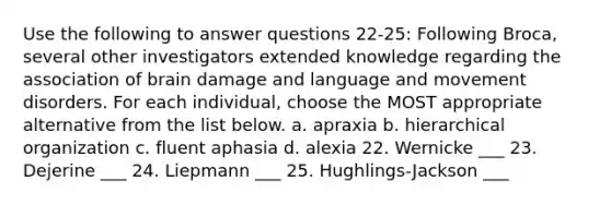 Use the following to answer questions 22-25: Following Broca, several other investigators extended knowledge regarding the association of brain damage and language and movement disorders. For each individual, choose the MOST appropriate alternative from the list below. a. apraxia b. hierarchical organization c. fluent aphasia d. alexia 22. Wernicke ___ 23. Dejerine ___ 24. Liepmann ___ 25. Hughlings-Jackson ___