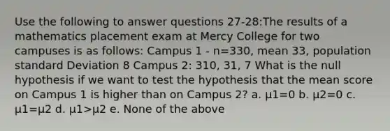 Use the following to answer questions 27-28:The results of a mathematics placement exam at Mercy College for two campuses is as follows: Campus 1 - n=330, mean 33, population <a href='https://www.questionai.com/knowledge/kqGUr1Cldy-standard-deviation' class='anchor-knowledge'>standard deviation</a> 8 Campus 2: 310, 31, 7 What is the null hypothesis if we want to test the hypothesis that the mean score on Campus 1 is higher than on Campus 2? a. µ1=0 b. µ2=0 c. µ1=µ2 d. µ1>µ2 e. None of the above