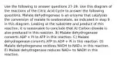 Use the following to answer questions 27-29. Use this diagram of the reactions of the Citric Acid Cycle to answer the following questions. Malate dehydrogenase is an enzyme that catalyzes the conversion of malate to oxaloacetate, as indicated in step 9 in this diagram. Looking at the substrate and product of this reaction, it is reasonable to conclude that A) Carbon dioxide is also produced in this reaction. B) Malate dehydrogenase converts ADP + Pi to ATP in this reaction. C) Malate dehydrogenase converts ATP to ADP + Pi in this reaction. D) Malate dehydrogenase oxidizes NADH to NAD+ in this reaction. E) Malate dehydrogenase reduces NAD+ to NADH in this reaction.