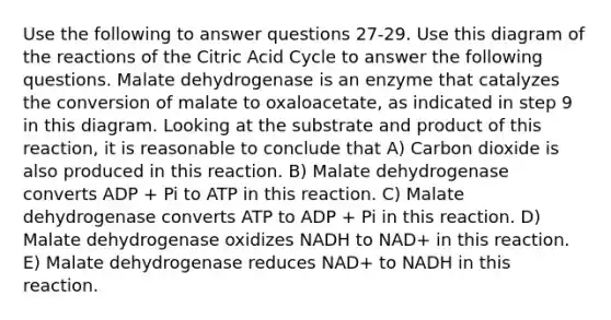 Use the following to answer questions 27-29. Use this diagram of the reactions of the Citric Acid Cycle to answer the following questions. Malate dehydrogenase is an enzyme that catalyzes the conversion of malate to oxaloacetate, as indicated in step 9 in this diagram. Looking at the substrate and product of this reaction, it is reasonable to conclude that A) Carbon dioxide is also produced in this reaction. B) Malate dehydrogenase converts ADP + Pi to ATP in this reaction. C) Malate dehydrogenase converts ATP to ADP + Pi in this reaction. D) Malate dehydrogenase oxidizes NADH to NAD+ in this reaction. E) Malate dehydrogenase reduces NAD+ to NADH in this reaction.