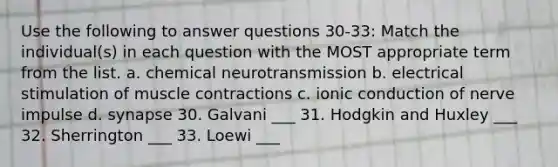 Use the following to answer questions 30-33: Match the individual(s) in each question with the MOST appropriate term from the list. a. chemical neurotransmission b. electrical stimulation of muscle contractions c. ionic conduction of nerve impulse d. synapse 30. Galvani ___ 31. Hodgkin and Huxley ___ 32. Sherrington ___ 33. Loewi ___