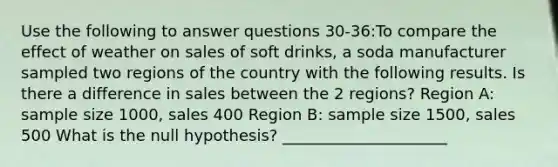 Use the following to answer questions 30-36:To compare the effect of weather on sales of soft drinks, a soda manufacturer sampled two regions of the country with the following results. Is there a difference in sales between the 2 regions? Region A: sample size 1000, sales 400 Region B: sample size 1500, sales 500 What is the null hypothesis? _____________________