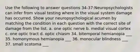 Use the following to answer questions 34-37:Neuropsychologists can infer from visual testing where in the visual system damage has occurred. Show your neuropsychological acumen by matching the condition in each question with the correct site of damage from the list. a. one optic nerve b. medial visual cortex c. one optic tract d. optic chiasm 34. bitemporal hemianopia ___ 35. homonymous hemianopia ___ 36. monocular blindness ___ 37. small scotoma ___