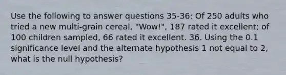 Use the following to answer questions 35-36: Of 250 adults who tried a new multi-grain cereal, "Wow!", 187 rated it excellent; of 100 children sampled, 66 rated it excellent. 36. Using the 0.1 significance level and the alternate hypothesis 1 not equal to 2, what is the null hypothesis?