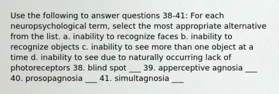 Use the following to answer questions 38-41: For each neuropsychological term, select the most appropriate alternative from the list. a. inability to recognize faces b. inability to recognize objects c. inability to see more than one object at a time d. inability to see due to naturally occurring lack of photoreceptors 38. blind spot ___ 39. apperceptive agnosia ___ 40. prosopagnosia ___ 41. simultagnosia ___