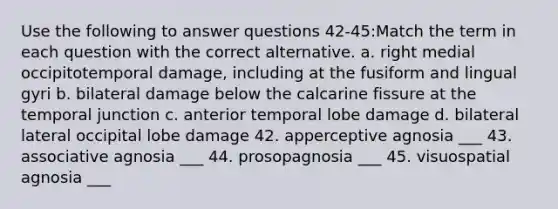 Use the following to answer questions 42-45:Match the term in each question with the correct alternative. a. right medial occipitotemporal damage, including at the fusiform and lingual gyri b. bilateral damage below the calcarine fissure at the temporal junction c. anterior temporal lobe damage d. bilateral lateral occipital lobe damage 42. apperceptive agnosia ___ 43. associative agnosia ___ 44. prosopagnosia ___ 45. visuospatial agnosia ___