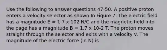 Use the following to answer questions 47-50. A positive proton enters a velocity selector as shown In Figure 7. The electric field has a magnitude E = 1.7 x 102 N/C and the magnetic field into the page has a magnitude B = 1.7 x 10-2 T. The proton moves straight through the selector and exits with a velocity v. The magnitude of the electric force (in N) is