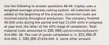 Use the following to answer questions 48-49: Copley uses a weighted-average process-costing system. All materials are added at the beginning of the process; conversion costs are incurred evenly throughout production. The company finished 40,000 units during the period and had 15,000 units in progress at year-end, the latter at the 40% stage of completion. Total material costs amounted to 220,000; conversion costs were414,000. 48. The cost of goods completed is: A. 312,000. B.414,000. C. 520,000. D.634,000. E. some other amount.