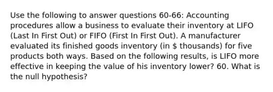 Use the following to answer questions 60-66: Accounting procedures allow a business to evaluate their inventory at LIFO (Last In First Out) or FIFO (First In First Out). A manufacturer evaluated its finished goods inventory (in  thousands) for five products both ways. Based on the following results, is LIFO more effective in keeping the value of his inventory lower? 60. What is the null hypothesis?