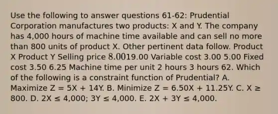 Use the following to answer questions 61-62: Prudential Corporation manufactures two products: X and Y. The company has 4,000 hours of machine time available and can sell no <a href='https://www.questionai.com/knowledge/keWHlEPx42-more-than' class='anchor-knowledge'>more than</a> 800 units of product X. Other pertinent data follow. Product X Product Y Selling price 8.0019.00 Variable cost 3.00 5.00 Fixed cost 3.50 6.25 Machine time per unit 2 hours 3 hours 62. Which of the following is a constraint function of Prudential? A. Maximize Z = 5X + 14Y. B. Minimize Z = 6.50X + 11.25Y. C. X ≥ 800. D. 2X ≤ 4,000; 3Y ≤ 4,000. E. 2X + 3Y ≤ 4,000.