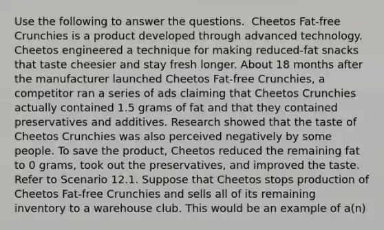 Use the following to answer the questions. ​ Cheetos Fat-free Crunchies is a product developed through advanced technology. Cheetos engineered a technique for making reduced-fat snacks that taste cheesier and stay fresh longer. About 18 months after the manufacturer launched Cheetos Fat-free Crunchies, a competitor ran a series of ads claiming that Cheetos Crunchies actually contained 1.5 grams of fat and that they contained preservatives and additives. Research showed that the taste of Cheetos Crunchies was also perceived negatively by some people. To save the product, Cheetos reduced the remaining fat to 0 grams, took out the preservatives, and improved the taste. Refer to Scenario 12.1. Suppose that Cheetos stops production of Cheetos Fat-free Crunchies and sells all of its remaining inventory to a warehouse club. This would be an example of a(n)