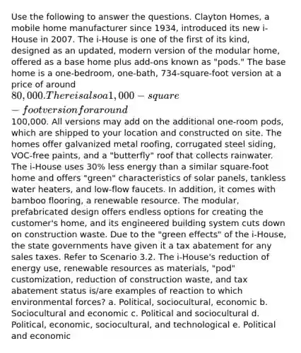 Use the following to answer the questions. Clayton Homes, a mobile home manufacturer since 1934, introduced its new i-House in 2007. The i-House is one of the first of its kind, designed as an updated, modern version of the modular home, offered as a base home plus add-ons known as "pods." The base home is a one-bedroom, one-bath, 734-square-foot version at a price of around 80,000. There is also a 1,000-square-foot version for around100,000. All versions may add on the additional one-room pods, which are shipped to your location and constructed on site. The homes offer galvanized metal roofing, corrugated steel siding, VOC-free paints, and a "butterfly" roof that collects rainwater. The i-House uses 30% less energy than a similar square-foot home and offers "green" characteristics of solar panels, tankless water heaters, and low-flow faucets. In addition, it comes with bamboo flooring, a renewable resource. The modular, prefabricated design offers endless options for creating the customer's home, and its engineered building system cuts down on construction waste. Due to the "green effects" of the i-House, the state governments have given it a tax abatement for any sales taxes. Refer to Scenario 3.2. The i-House's reduction of energy use, renewable resources as materials, "pod" customization, reduction of construction waste, and tax abatement status is/are examples of reaction to which environmental forces? a. Political, sociocultural, economic b. Sociocultural and economic c. Political and sociocultural d. Political, economic, sociocultural, and technological e. Political and economic