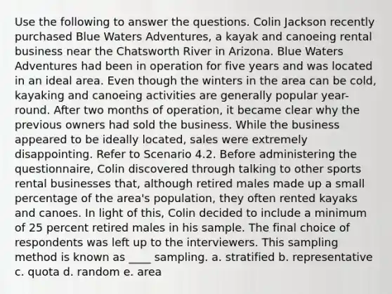 Use the following to answer the questions. Colin Jackson recently purchased Blue Waters Adventures, a kayak and canoeing rental business near the Chatsworth River in Arizona. Blue Waters Adventures had been in operation for five years and was located in an ideal area. Even though the winters in the area can be cold, kayaking and canoeing activities are generally popular year-round. After two months of operation, it became clear why the previous owners had sold the business. While the business appeared to be ideally located, sales were extremely disappointing. Refer to Scenario 4.2. Before administering the questionnaire, Colin discovered through talking to other sports rental businesses that, although retired males made up a small percentage of the area's population, they often rented kayaks and canoes. In light of this, Colin decided to include a minimum of 25 percent retired males in his sample. The final choice of respondents was left up to the interviewers. This sampling method is known as ____ sampling. a. stratified b. representative c. quota d. random e. area